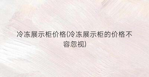 冷冻展示柜价格(冷冻展示柜的价格不容忽视)