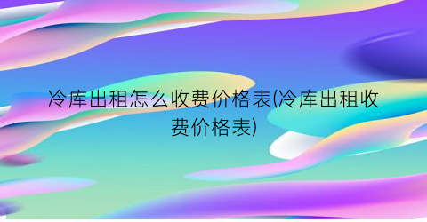 冷库出租怎么收费价格表(冷库出租收费价格表)