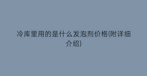 “冷库里用的是什么发泡剂价格(附详细介绍)