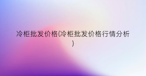 “冷柜批发价格(冷柜批发价格行情分析)