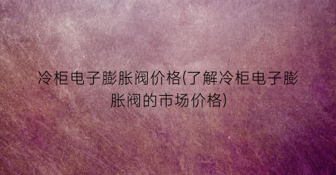 冷柜电子膨胀阀价格(了解冷柜电子膨胀阀的市场价格)