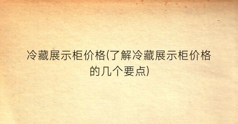冷藏展示柜价格(了解冷藏展示柜价格的几个要点)