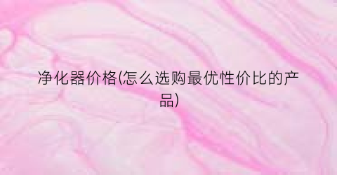 净化器价格(怎么选购最优性价比的产品)