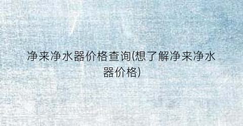 净来净水器价格查询(想了解净来净水器价格)