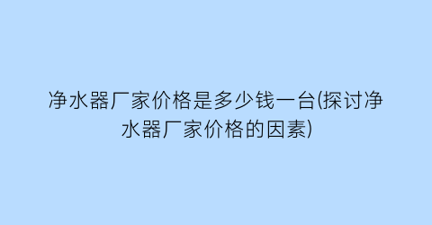 净水器厂家价格是多少钱一台(探讨净水器厂家价格的因素)