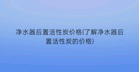 “净水器后置活性炭价格(了解净水器后置活性炭的价格)