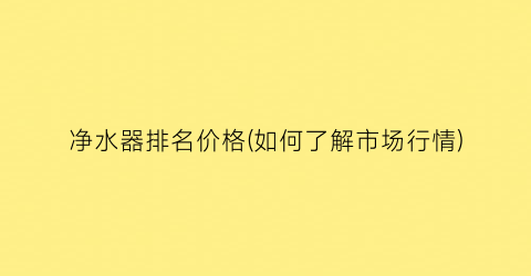 净水器排名价格(如何了解市场行情)