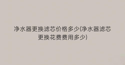 净水器更换滤芯价格多少(净水器滤芯更换花费费用多少)