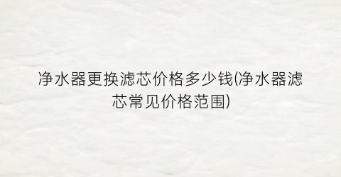 “净水器更换滤芯价格多少钱(净水器滤芯常见价格范围)