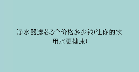 净水器滤芯3个价格多少钱(让你的饮用水更健康)
