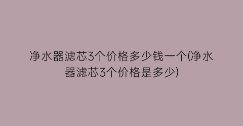 净水器滤芯3个价格多少钱一个(净水器滤芯3个价格是多少)