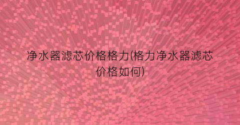 净水器滤芯价格格力(格力净水器滤芯价格如何)