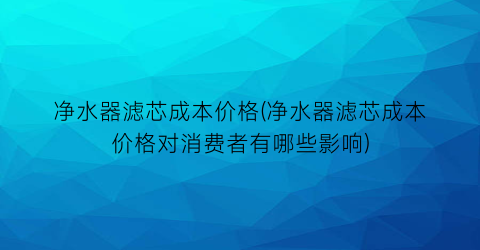 净水器滤芯成本价格(净水器滤芯成本价格对消费者有哪些影响)