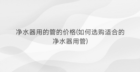 净水器用的管的价格(如何选购适合的净水器用管)