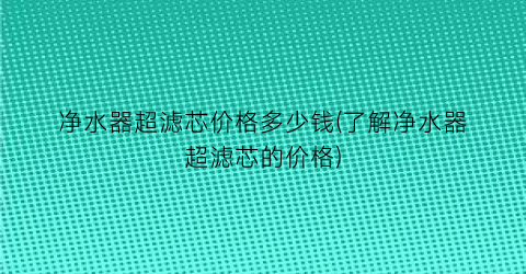 净水器超滤芯价格多少钱(了解净水器超滤芯的价格)