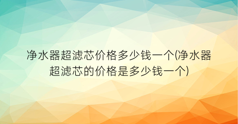 净水器超滤芯价格多少钱一个(净水器超滤芯的价格是多少钱一个)