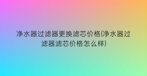 净水器过滤器更换滤芯价格(净水器过滤器滤芯价格怎么样)