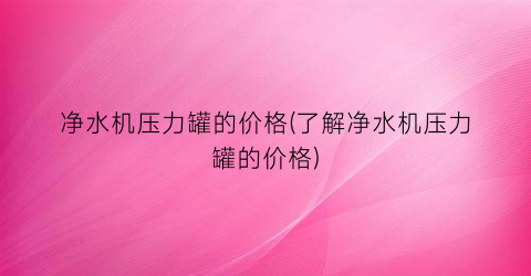 净水机压力罐的价格(了解净水机压力罐的价格)