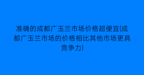 “准确的成都广玉兰市场价格超便宜(成都广玉兰市场的价格相比其他市场更具竞争力)