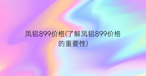 凤铝899价格(了解凤铝899价格的重要性)