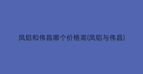 凤铝和伟昌哪个价格高(凤铝与伟昌)