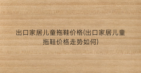 出口家居儿童拖鞋价格(出口家居儿童拖鞋价格走势如何)