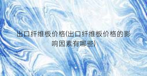 出口纤维板价格(出口纤维板价格的影响因素有哪些)