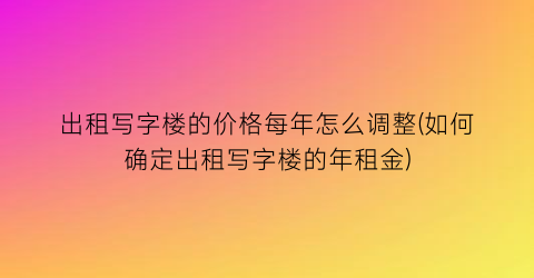 出租写字楼的价格每年怎么调整(如何确定出租写字楼的年租金)