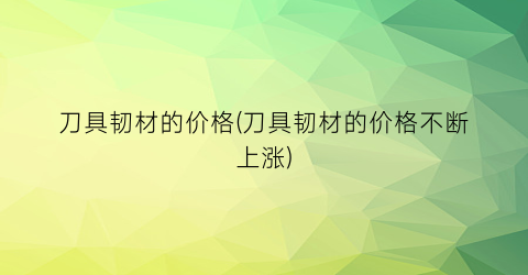 刀具韧材的价格(刀具韧材的价格不断上涨)