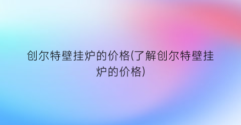 创尔特壁挂炉的价格(了解创尔特壁挂炉的价格)