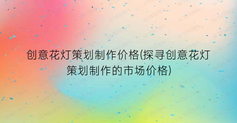 创意花灯策划制作价格(探寻创意花灯策划制作的市场价格)