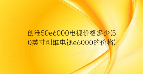 创维50e6000电视价格多少(50英寸创维电视e6000的价格)