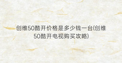 创维50酷开价格是多少钱一台(创维50酷开电视购买攻略)