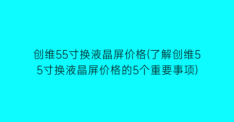 创维55寸换液晶屏价格(了解创维55寸换液晶屏价格的5个重要事项)