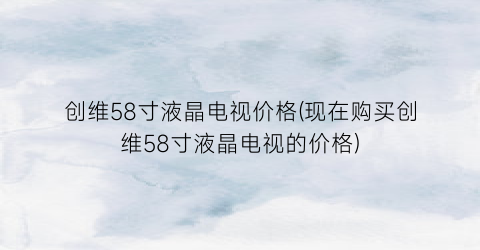 创维58寸液晶电视价格(现在购买创维58寸液晶电视的价格)