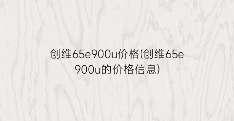 创维65e900u价格(创维65e900u的价格信息)