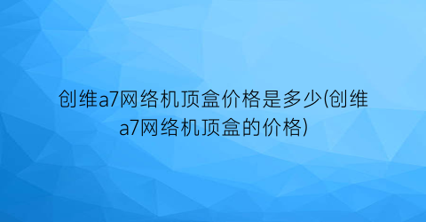 “创维a7网络机顶盒价格是多少(创维a7网络机顶盒的价格)