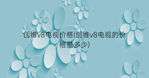 创维v8电视价格(创维v8电视的价格是多少)