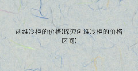 创维冷柜的价格(探究创维冷柜的价格区间)