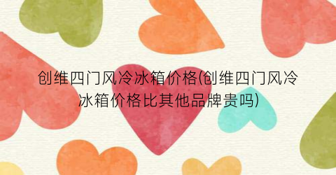 创维四门风冷冰箱价格(创维四门风冷冰箱价格比其他品牌贵吗)