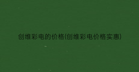 “创维彩电的价格(创维彩电价格实惠)