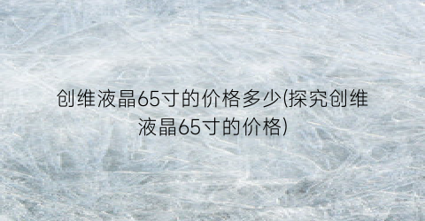 创维液晶65寸的价格多少(探究创维液晶65寸的价格)