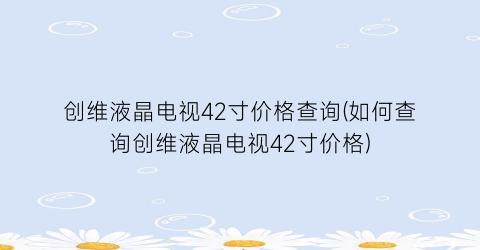 创维液晶电视42寸价格查询(如何查询创维液晶电视42寸价格)