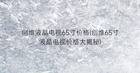 创维液晶电视65寸价格(创维65寸液晶电视价格大揭秘)