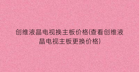 创维液晶电视换主板价格(查看创维液晶电视主板更换价格)