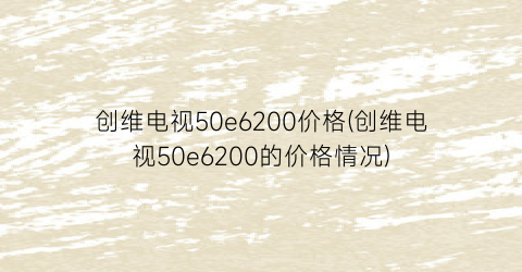 创维电视50e6200价格(创维电视50e6200的价格情况)