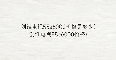 “创维电视55e6000价格是多少(创维电视55e6000价格)