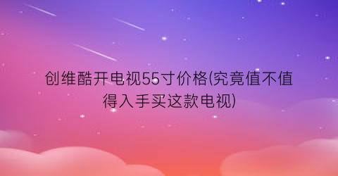 创维酷开电视55寸价格(究竟值不值得入手买这款电视)