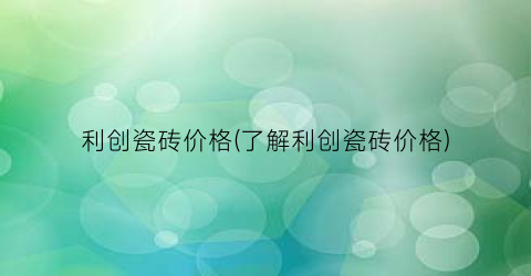 利创瓷砖价格(了解利创瓷砖价格)