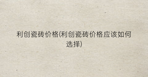 “利创瓷砖价格(利创瓷砖价格应该如何选择)